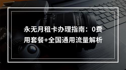 永无月租卡办理指南：0费用套餐+全国通用流量解析