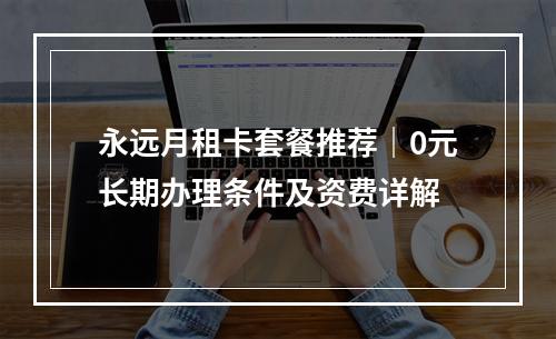永远月租卡套餐推荐｜0元长期办理条件及资费详解