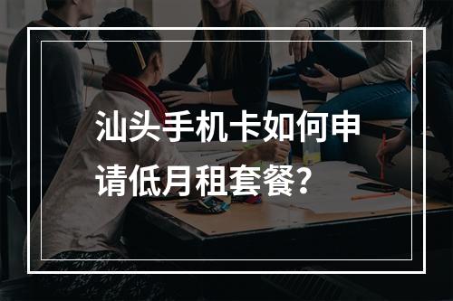 汕头手机卡如何申请低月租套餐？