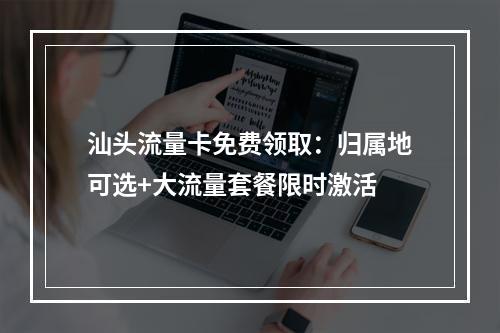 汕头流量卡免费领取：归属地可选+大流量套餐限时激活