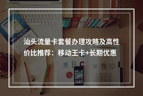 汕头流量卡套餐办理攻略及高性价比推荐：移动王卡+长期优惠
