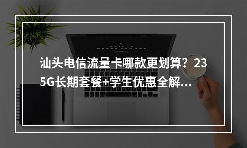 汕头电信流量卡哪款更划算？235G长期套餐+学生优惠全解析