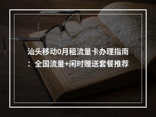 汕头移动0月租流量卡办理指南：全国流量+闲时赠送套餐推荐
