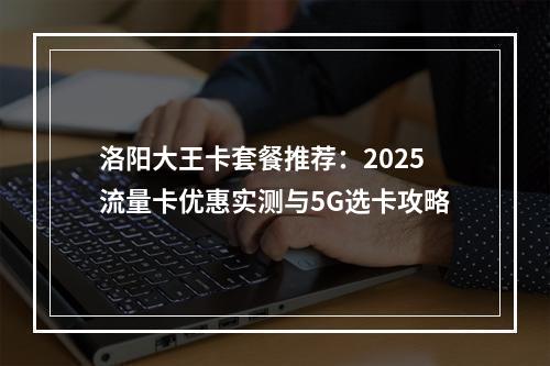 洛阳大王卡套餐推荐：2025流量卡优惠实测与5G选卡攻略