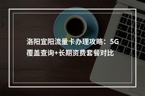 洛阳宜阳流量卡办理攻略：5G覆盖查询+长期资费套餐对比