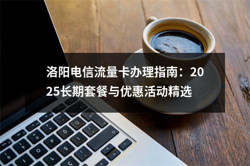 洛阳电信流量卡办理指南：2025长期套餐与优惠活动精选