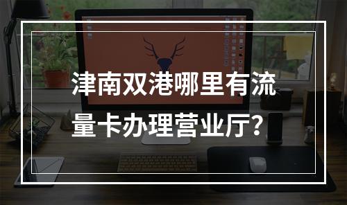 津南双港哪里有流量卡办理营业厅？
