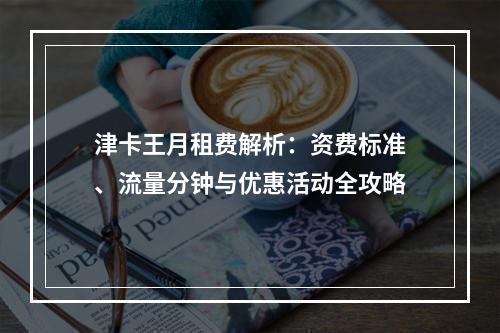 津卡王月租费解析：资费标准、流量分钟与优惠活动全攻略