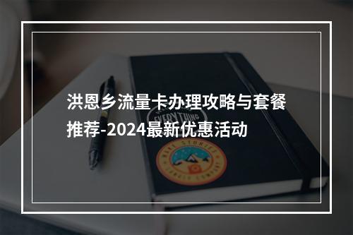 洪恩乡流量卡办理攻略与套餐推荐-2024最新优惠活动