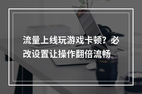 流量上线玩游戏卡顿？必改设置让操作翻倍流畅
