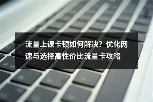 流量上课卡顿如何解决？优化网速与选择高性价比流量卡攻略