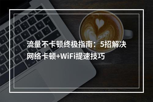 流量不卡顿终极指南：5招解决网络卡顿+WiFi提速技巧