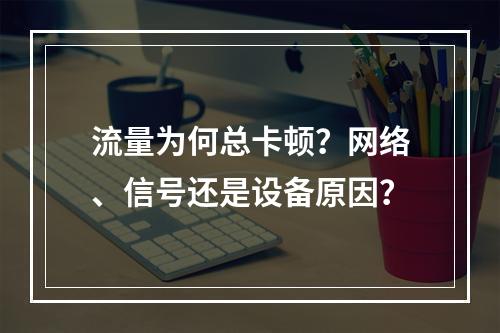 流量为何总卡顿？网络、信号还是设备原因？