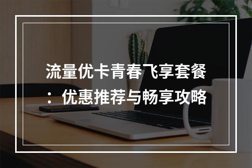 流量优卡青春飞享套餐：优惠推荐与畅享攻略