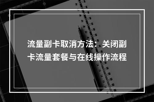 流量副卡取消方法：关闭副卡流量套餐与在线操作流程