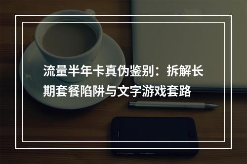 流量半年卡真伪鉴别：拆解长期套餐陷阱与文字游戏套路
