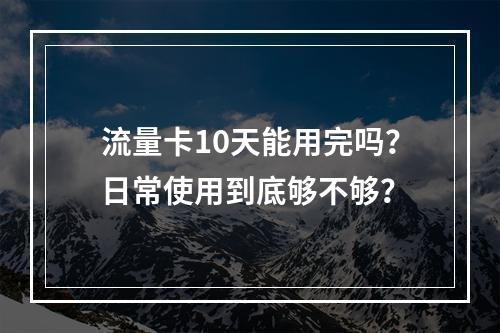 流量卡10天能用完吗？日常使用到底够不够？