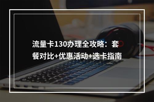流量卡130办理全攻略：套餐对比+优惠活动+选卡指南