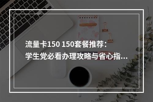 流量卡150 150套餐推荐：学生党必看办理攻略与省心指南
