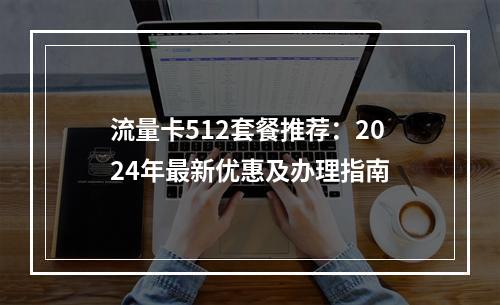 流量卡512套餐推荐：2024年最新优惠及办理指南