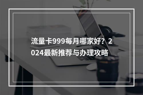 流量卡999每月哪家好？2024最新推荐与办理攻略