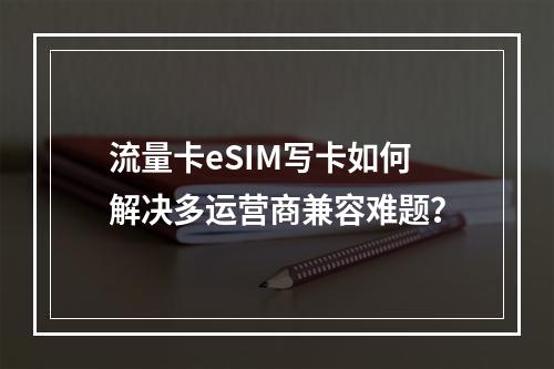流量卡eSIM写卡如何解决多运营商兼容难题？