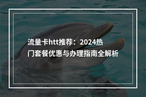 流量卡htt推荐：2024热门套餐优惠与办理指南全解析
