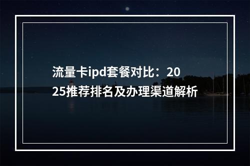 流量卡ipd套餐对比：2025推荐排名及办理渠道解析