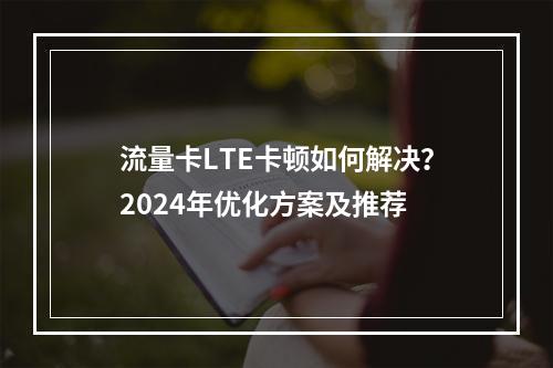 流量卡LTE卡顿如何解决？2024年优化方案及推荐