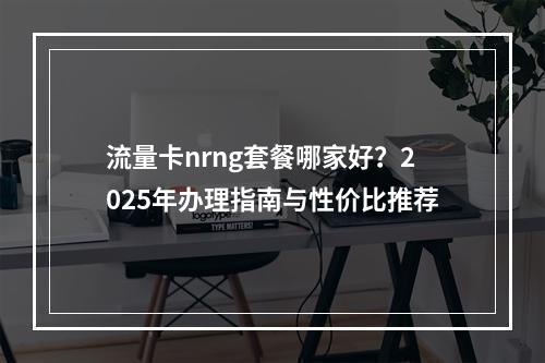 流量卡nrng套餐哪家好？2025年办理指南与性价比推荐