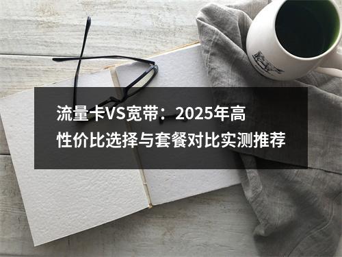 流量卡VS宽带：2025年高性价比选择与套餐对比实测推荐