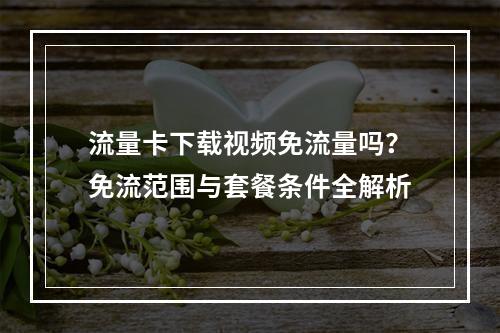 流量卡下载视频免流量吗？免流范围与套餐条件全解析