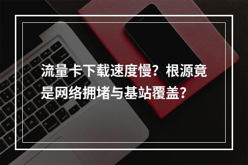流量卡下载速度慢？根源竟是网络拥堵与基站覆盖？