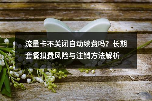 流量卡不关闭自动续费吗？长期套餐扣费风险与注销方法解析