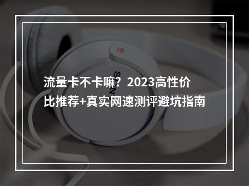 流量卡不卡嘛？2023高性价比推荐+真实网速测评避坑指南