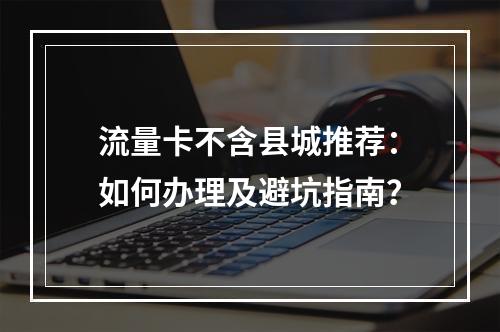 流量卡不含县城推荐：如何办理及避坑指南？