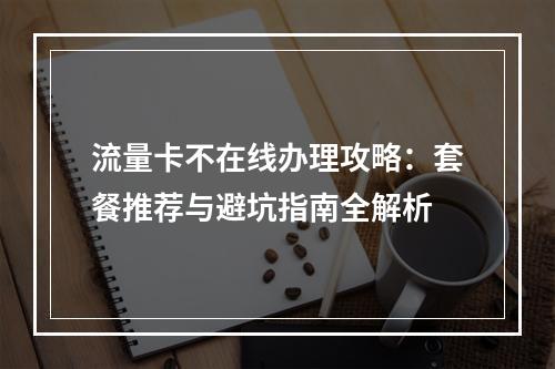 流量卡不在线办理攻略：套餐推荐与避坑指南全解析