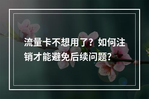 流量卡不想用了？如何注销才能避免后续问题？