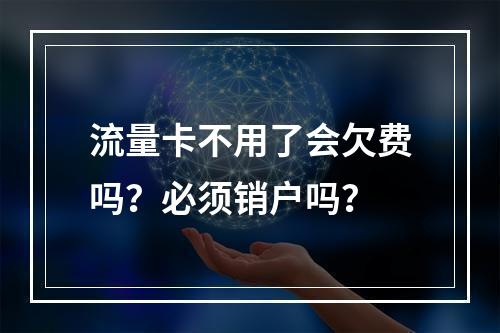 流量卡不用了会欠费吗？必须销户吗？