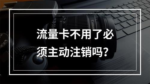 流量卡不用了必须主动注销吗？