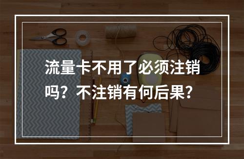 流量卡不用了必须注销吗？不注销有何后果？