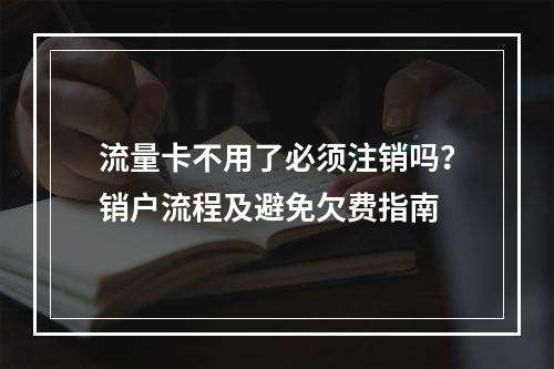流量卡不用了必须注销吗？销户流程及避免欠费指南