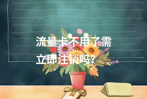 流量卡不用了需立即注销吗？