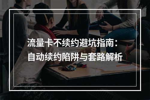 流量卡不续约避坑指南：自动续约陷阱与套路解析