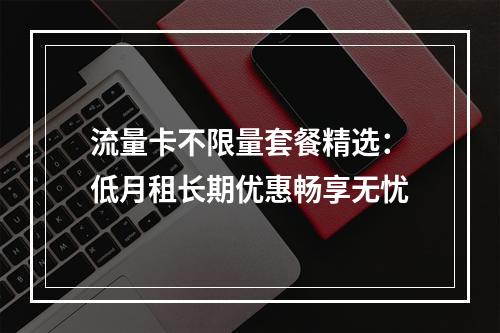 流量卡不限量套餐精选：低月租长期优惠畅享无忧