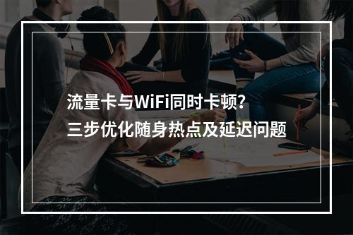 流量卡与WiFi同时卡顿？三步优化随身热点及延迟问题