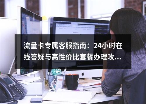 流量卡专属客服指南：24小时在线答疑与高性价比套餐办理攻略