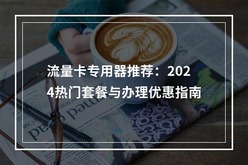 流量卡专用器推荐：2024热门套餐与办理优惠指南