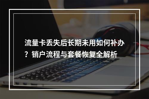 流量卡丢失后长期未用如何补办？销户流程与套餐恢复全解析