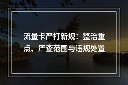 流量卡严打新规：整治重点、严查范围与违规处置